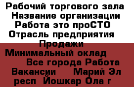 Рабочий торгового зала › Название организации ­ Работа-это проСТО › Отрасль предприятия ­ Продажи › Минимальный оклад ­ 25 000 - Все города Работа » Вакансии   . Марий Эл респ.,Йошкар-Ола г.